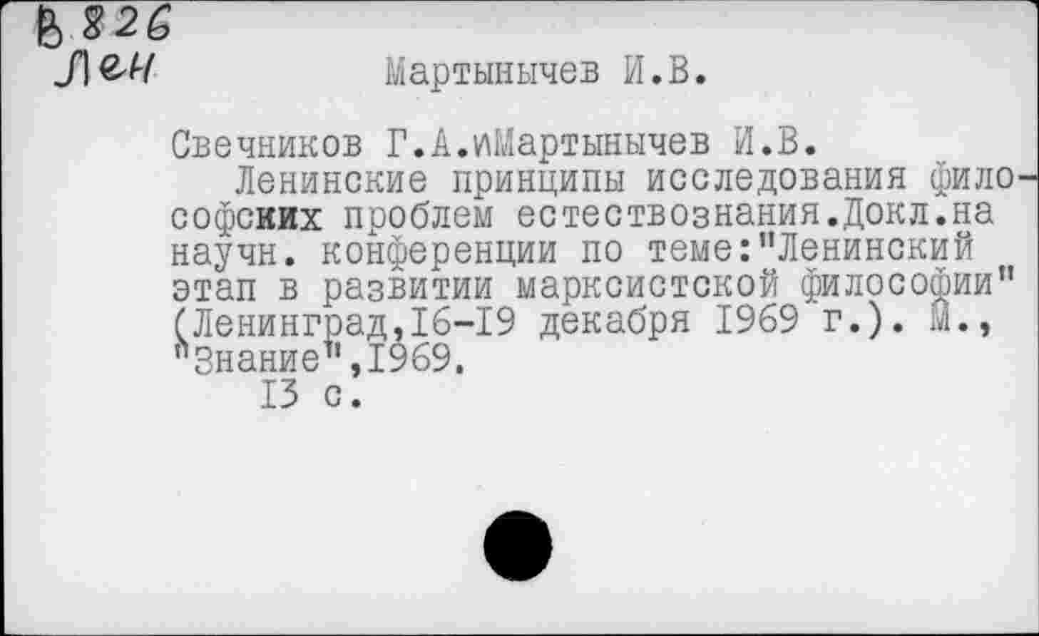 ﻿6 826
Мартынычев И.В.
Свечников Г.А.иМартынычев И.В.
Ленинские принципы исследования фило софсиих проблем естествознания.Докл.на научн. конференции по теме:"Ленинский этап в развитии марксистской философии" (Ленинград,16-19 декабря 1969 г.), м., "Знание",1969.
13 с.